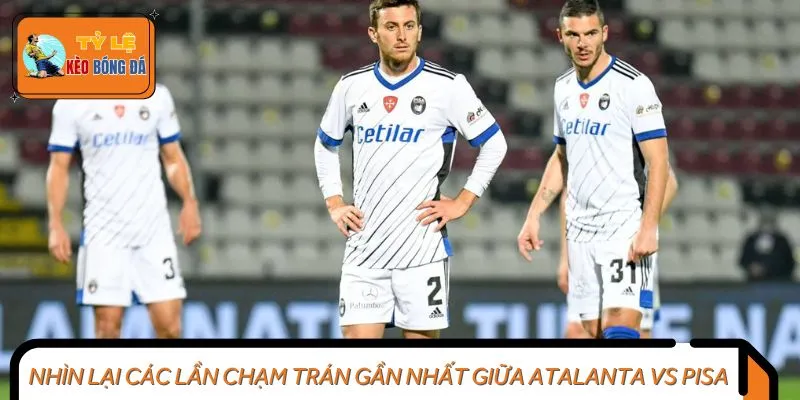 Nhìn lại các lần chạm trán gần nhất giữa Atalanta vs Pisa